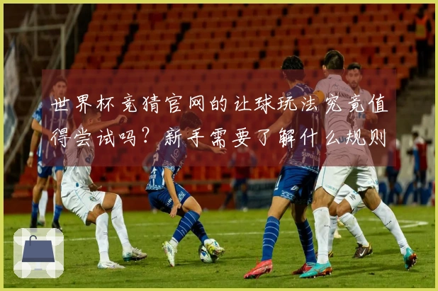 世界杯竞猜官网的让球玩法究竟值得尝试吗？新手需要了解什么规则？