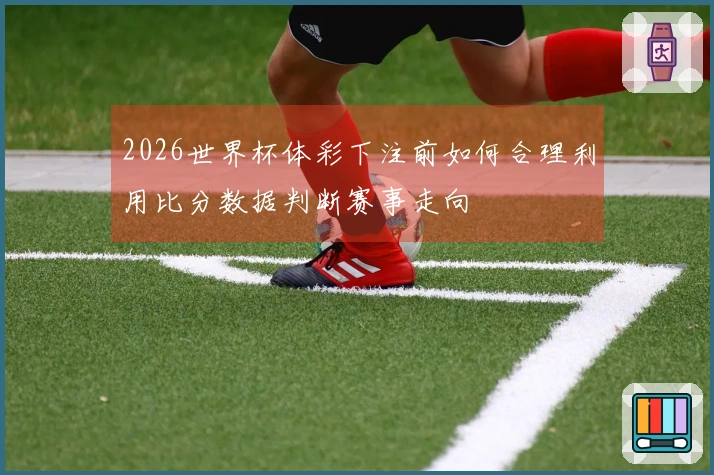2026世界杯体彩下注前如何合理利用比分数据判断赛事走向