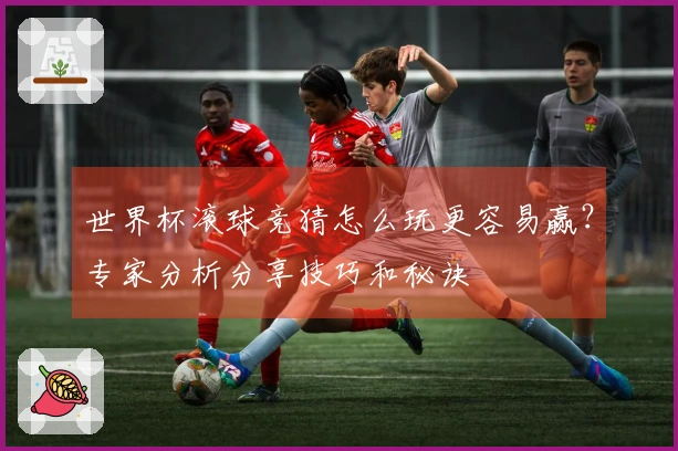 世界杯滚球竞猜怎么玩更容易赢？专家分析分享技巧和秘诀